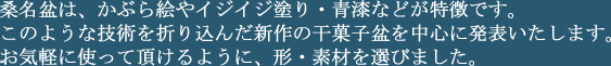 桑名盆は、かぶら絵やイジイジ塗り・青漆などが特徴です。このような技術を折り込んだ新作の干菓子盆を中心に発表いたします。お気軽に使って頂けるように、形・素材を選びました。